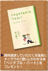 資料請求していただく方全員にタニザワの「想い」がわかる本「ベジタブル・ハート」をプレゼント！